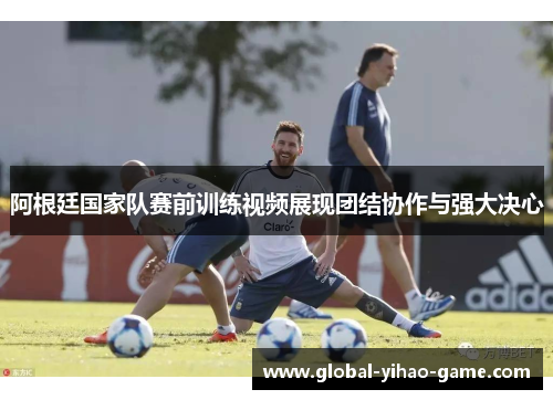 阿根廷国家队赛前训练视频展现团结协作与强大决心 阿根廷国家队赛前训练视频展现团结协作与强大决心