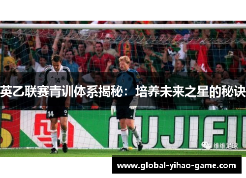 英乙联赛青训体系揭秘:培养未来之星的秘诀 英乙联赛青训体系揭秘:培养未来之星的秘诀