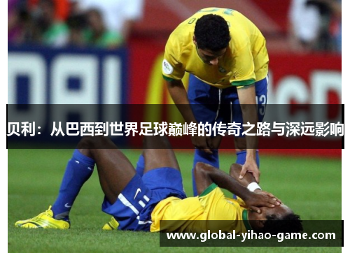 贝利:从巴西到世界足球巅峰的传奇之路与深远影响 贝利:从巴西到世界足球巅峰的传奇之路与深远影响